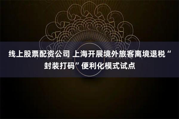 线上股票配资公司 上海开展境外旅客离境退税“封装打码”便利化模式试点