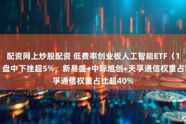 配资网上炒股配资 低费率创业板人工智能ETF（159381）盘中下挫超5%，新易盛+中际旭创+天孚通信权重占比超40%