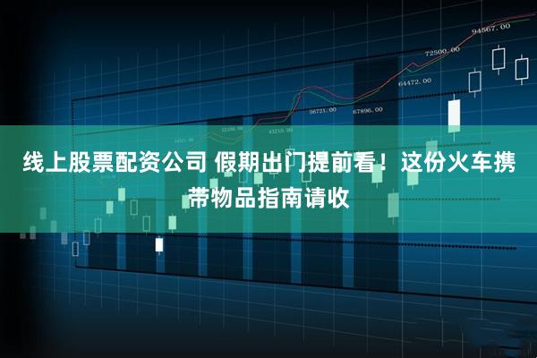 线上股票配资公司 假期出门提前看！这份火车携带物品指南请收