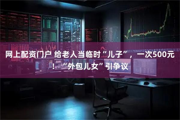 网上配资门户 给老人当临时“儿子”，一次500元！ “外包儿女”引争议
