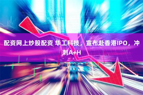配资网上炒股配资 华工科技，宣布赴香港IPO，冲刺A+H