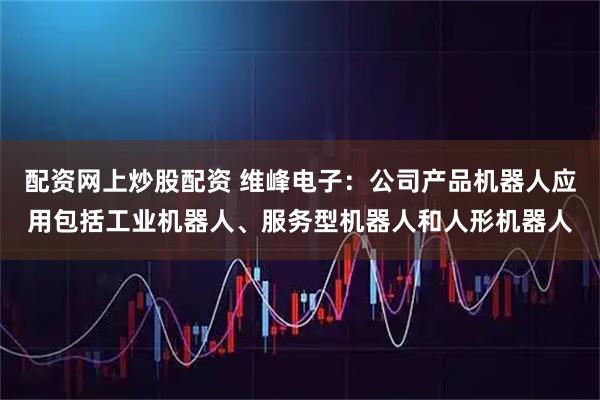 配资网上炒股配资 维峰电子：公司产品机器人应用包括工业机器人、服务型机器人和人形机器人