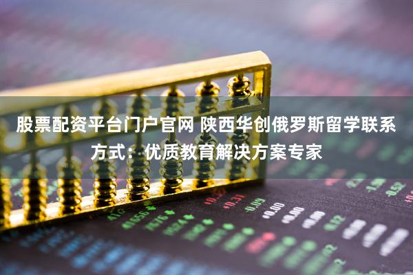 股票配资平台门户官网 陕西华创俄罗斯留学联系方式：优质教育解决方案专家