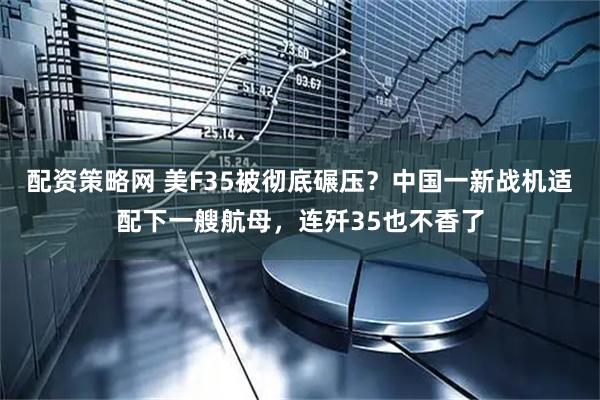 配资策略网 美F35被彻底碾压？中国一新战机适配下一艘航母，连歼35也不香了