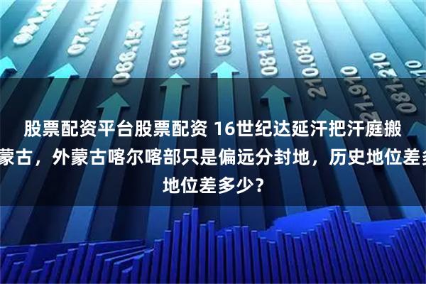 股票配资平台股票配资 16世纪达延汗把汗庭搬到内蒙古，外蒙古喀尔喀部只是偏远分封地，历史地位差多少？