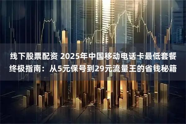线下股票配资 2025年中国移动电话卡最低套餐终极指南：从5元保号到29元流量王的省钱秘籍