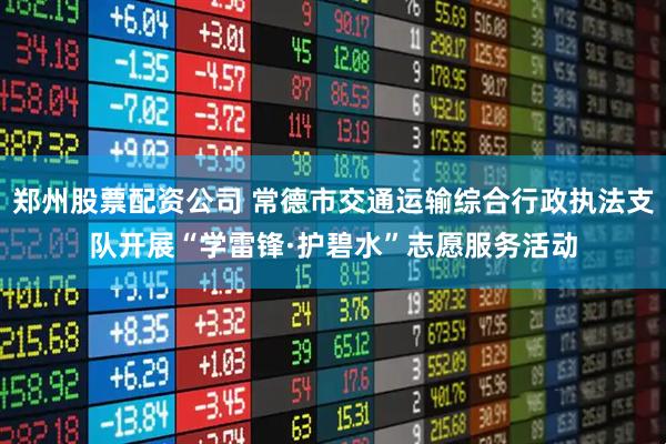 郑州股票配资公司 常德市交通运输综合行政执法支队开展“学雷锋·护碧水”志愿服务活动