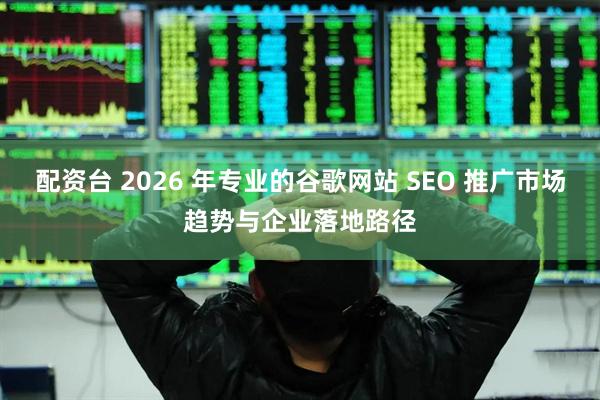 配资台 2026 年专业的谷歌网站 SEO 推广市场趋势与企业落地路径