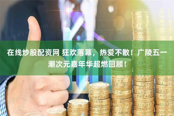 在线炒股配资网 狂欢落幕，热爱不散！广陵五一潮次元嘉年华超燃回顾！