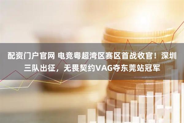 配资门户官网 电竞粤超湾区赛区首战收官！深圳三队出征，无畏契约VAG夺东莞站冠军