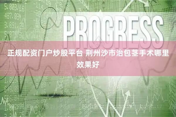 正规配资门户炒股平台 荆州沙市治包茎手术哪里效果好