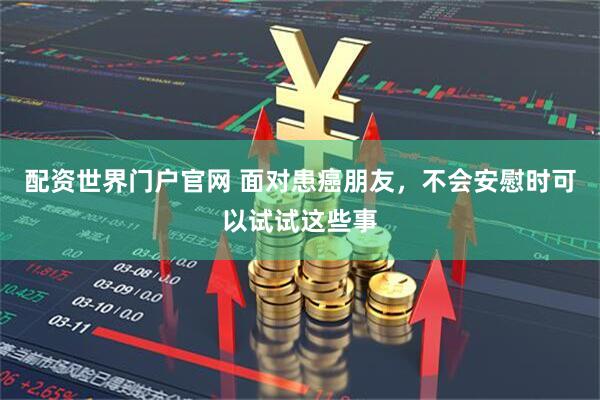 配资世界门户官网 面对患癌朋友，不会安慰时可以试试这些事