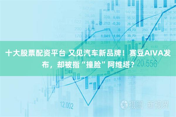 十大股票配资平台 又见汽车新品牌！赛豆AIVA发布，却被指“撞脸”阿维塔？