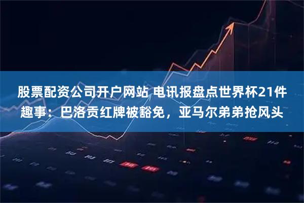 股票配资公司开户网站 电讯报盘点世界杯21件趣事：巴洛贡红牌被豁免，亚马尔弟弟抢风头