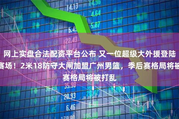 网上实盘合法配资平台公布 又一位超级大外援登陆CBA赛场！2米18防守大闸加盟广州男篮，季后赛格局将被打乱