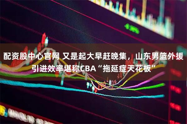 配资股中心官网 又是起大早赶晚集,山东男篮外援引进效率堪称CBA“拖延症天花板”