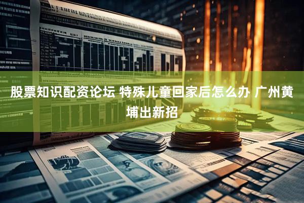 股票知识配资论坛 特殊儿童回家后怎么办 广州黄埔出新招