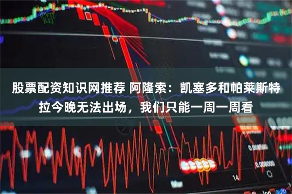 股票配资知识网推荐 阿隆索：凯塞多和帕莱斯特拉今晚无法出场，我们只能一周一周看