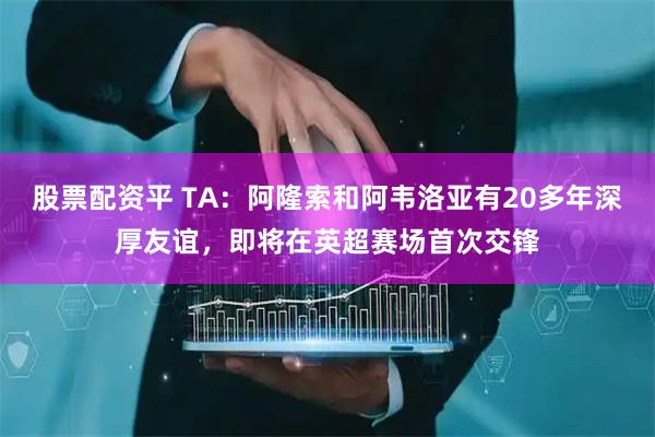 股票配资平 TA:阿隆索和阿韦洛亚有20多年深厚友谊,即将在英超赛场首次交锋